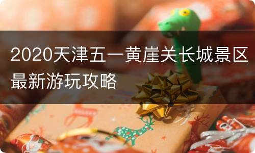 2020天津五一黄崖关长城景区最新游玩攻略