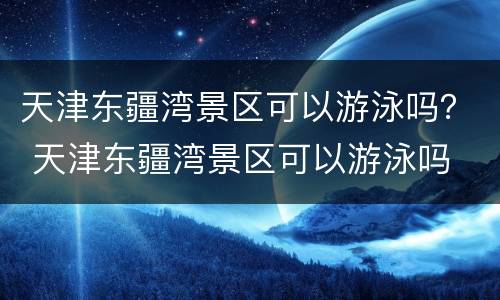 天津东疆湾景区可以游泳吗？ 天津东疆湾景区可以游泳吗