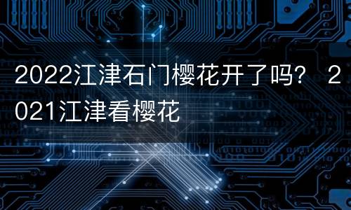 2022江津石门樱花开了吗？ 2021江津看樱花