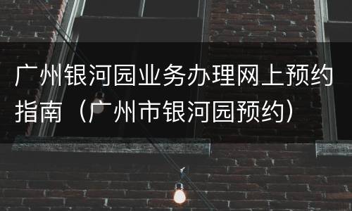 广州银河园业务办理网上预约指南（广州市银河园预约）