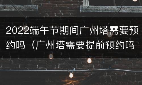 2022端午节期间广州塔需要预约吗（广州塔需要提前预约吗）