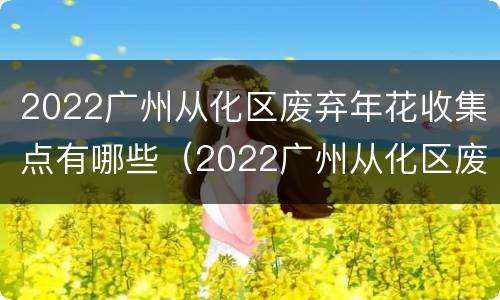 2022广州从化区废弃年花收集点有哪些（2022广州从化区废弃年花收集点有哪些地方）
