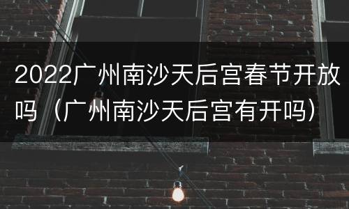 2022广州南沙天后宫春节开放吗（广州南沙天后宫有开吗）