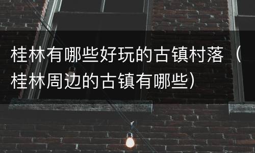 桂林有哪些好玩的古镇村落（桂林周边的古镇有哪些）