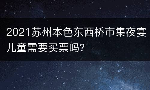 2021苏州本色东西桥市集夜宴儿童需要买票吗？