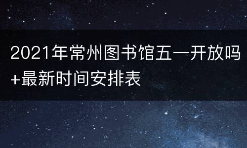 2021年常州图书馆五一开放吗+最新时间安排表