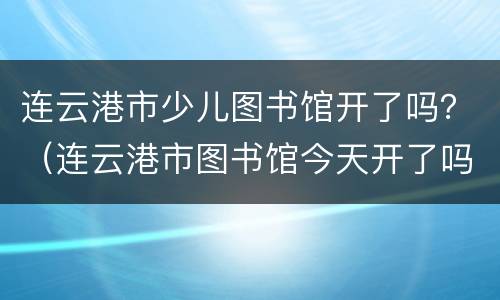 连云港市少儿图书馆开了吗？（连云港市图书馆今天开了吗）