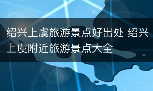 绍兴上虞旅游景点好出处 绍兴上虞附近旅游景点大全