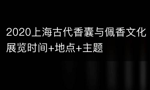 2020上海古代香囊与佩香文化展览时间+地点+主题