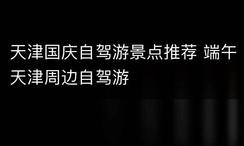 天津国庆自驾游景点推荐 端午天津周边自驾游