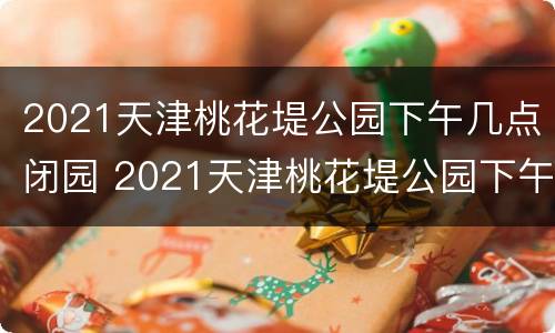 2021天津桃花堤公园下午几点闭园 2021天津桃花堤公园下午几点闭园呢