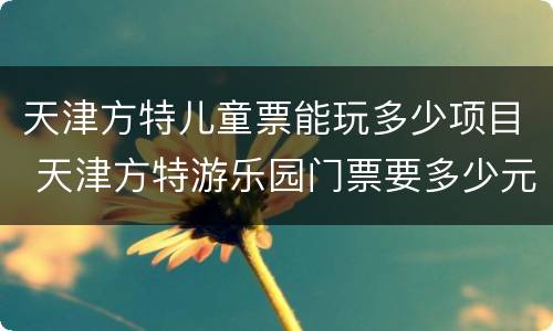 天津方特儿童票能玩多少项目 天津方特游乐园门票要多少元