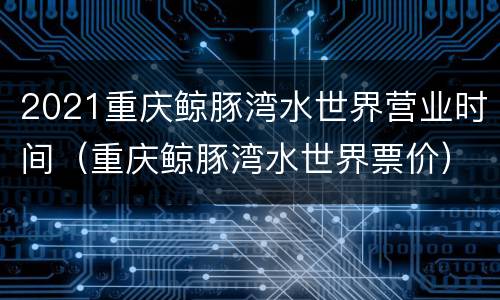 2021重庆鲸豚湾水世界营业时间（重庆鲸豚湾水世界票价）