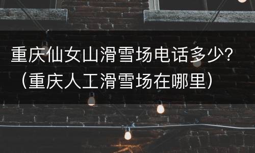 重庆仙女山滑雪场电话多少？（重庆人工滑雪场在哪里）