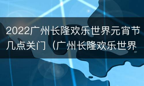 2022广州长隆欢乐世界元宵节几点关门（广州长隆欢乐世界万圣节什么时候结束）