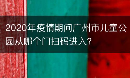2020年疫情期间广州市儿童公园从哪个门扫码进入？