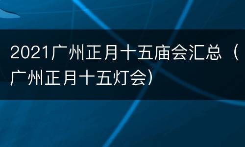 2021广州正月十五庙会汇总（广州正月十五灯会）