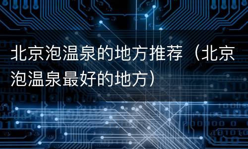北京泡温泉的地方推荐（北京泡温泉最好的地方）