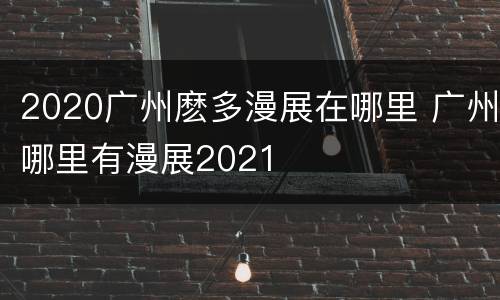 2020广州麽多漫展在哪里 广州哪里有漫展2021