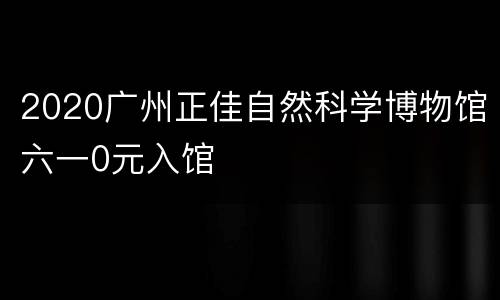 2020广州正佳自然科学博物馆六一0元入馆