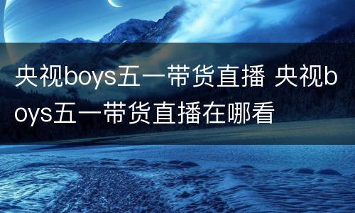 央视boys五一带货直播 央视boys五一带货直播在哪看