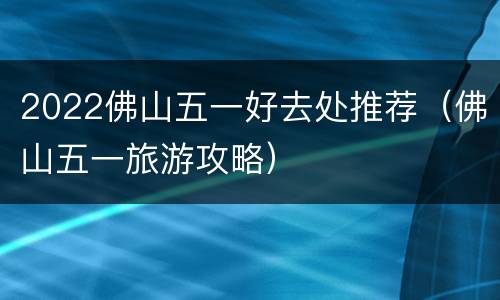 2022佛山五一好去处推荐（佛山五一旅游攻略）