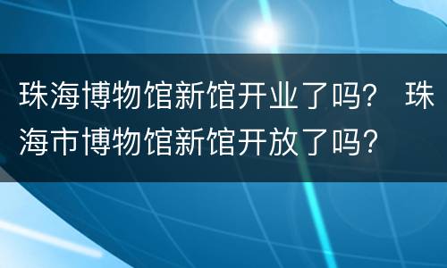 珠海博物馆新馆开业了吗？ 珠海市博物馆新馆开放了吗?