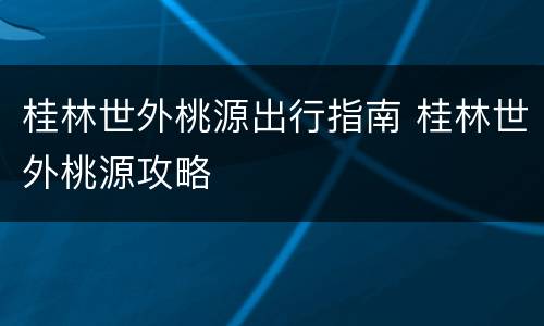 桂林世外桃源出行指南 桂林世外桃源攻略