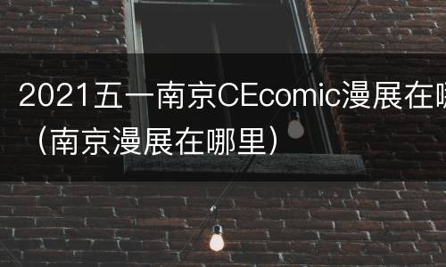 2021五一南京CEcomic漫展在哪（南京漫展在哪里）