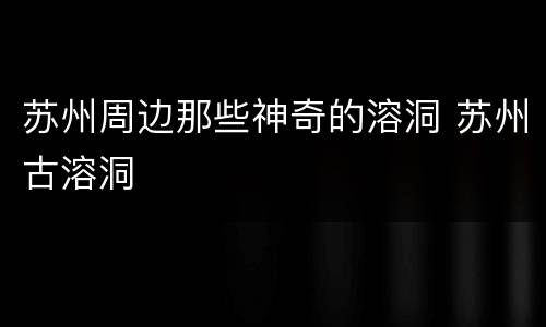 苏州周边那些神奇的溶洞 苏州古溶洞
