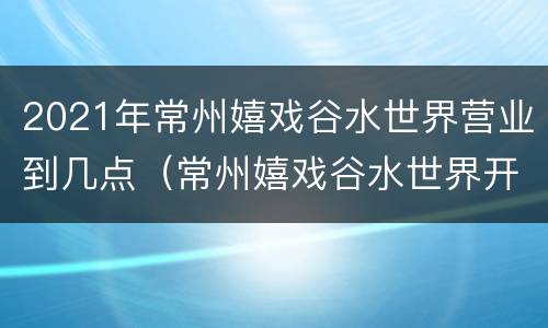 2021年常州嬉戏谷水世界营业到几点（常州嬉戏谷水世界开放时间）