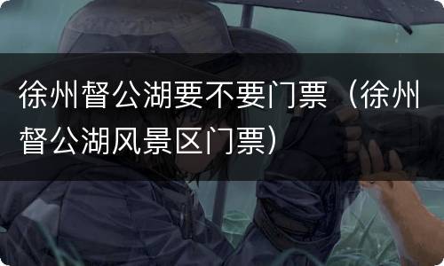 徐州督公湖要不要门票（徐州督公湖风景区门票）