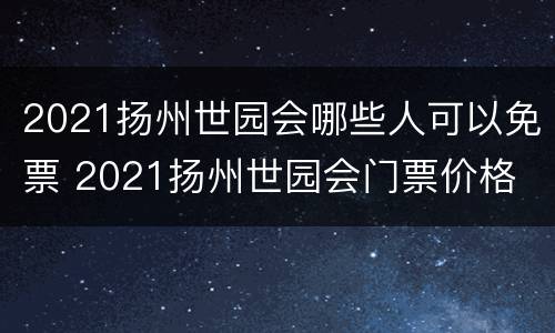 2021扬州世园会哪些人可以免票 2021扬州世园会门票价格