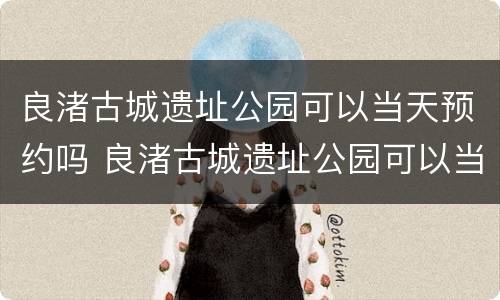 良渚古城遗址公园可以当天预约吗 良渚古城遗址公园可以当天预约吗门票
