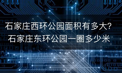 石家庄西环公园面积有多大？ 石家庄东环公园一圈多少米