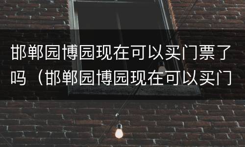 邯郸园博园现在可以买门票了吗（邯郸园博园现在可以买门票了吗最近）