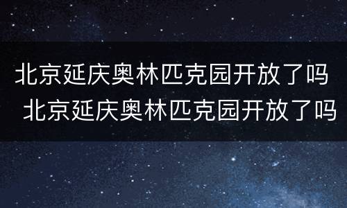 北京延庆奥林匹克园开放了吗 北京延庆奥林匹克园开放了吗现在