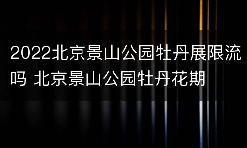 2022北京景山公园牡丹展限流吗 北京景山公园牡丹花期