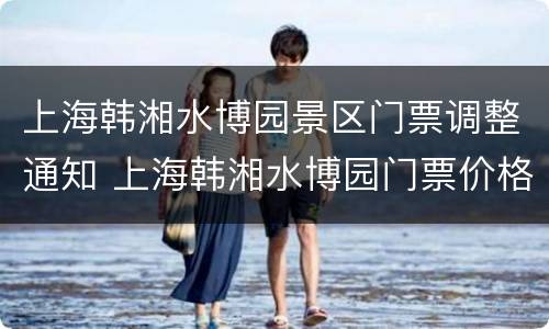 上海韩湘水博园景区门票调整通知 上海韩湘水博园门票价格及优惠政策
