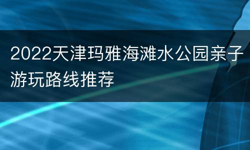 2022天津玛雅海滩水公园亲子游玩路线推荐
