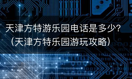 天津方特游乐园电话是多少？（天津方特乐园游玩攻略）