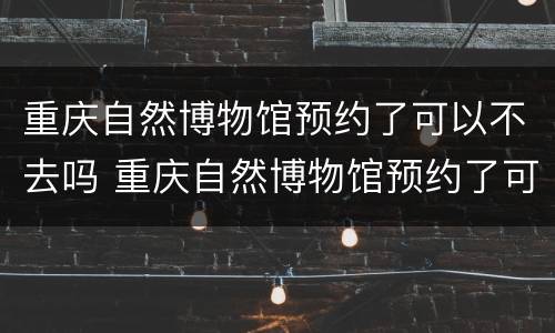 重庆自然博物馆预约了可以不去吗 重庆自然博物馆预约了可以不去吗知乎