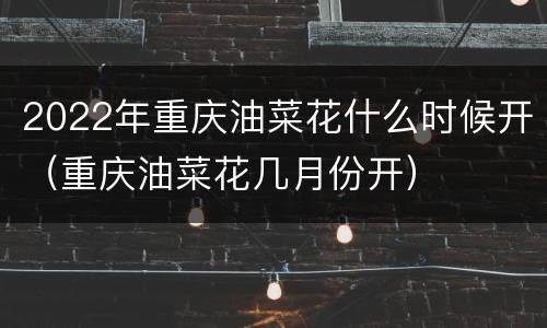 2022年重庆油菜花什么时候开（重庆油菜花几月份开）