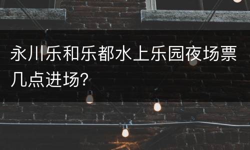 永川乐和乐都水上乐园夜场票几点进场？