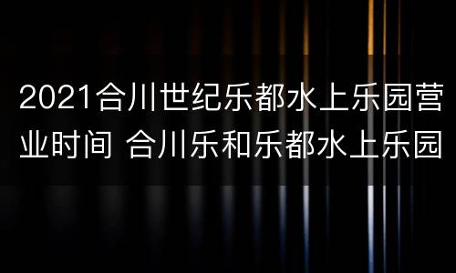 2021合川世纪乐都水上乐园营业时间 合川乐和乐都水上乐园门票