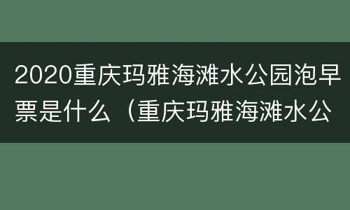 2020重庆玛雅海滩水公园泡早票是什么（重庆玛雅海滩水公园年票）
