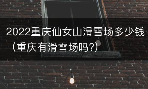 2022重庆仙女山滑雪场多少钱（重庆有滑雪场吗?）