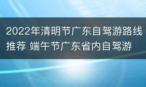 2022年清明节广东自驾游路线推荐 端午节广东省内自驾游