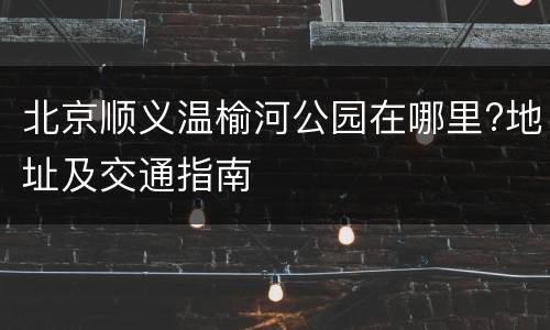 北京顺义温榆河公园在哪里?地址及交通指南