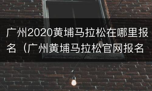广州2020黄埔马拉松在哪里报名（广州黄埔马拉松官网报名）